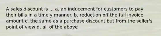 A sales discount is ... a. an inducement for customers to pay their bills in a timely manner. b. reduction off the full invoice amount c. the same as a purchase discount but from the seller's point of view d. all of the above