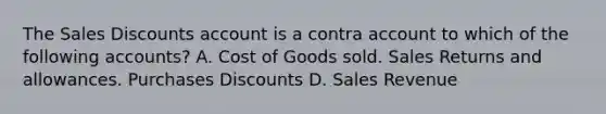 The Sales Discounts account is a contra account to which of the following accounts? A. Cost of Goods sold. Sales Returns and allowances. Purchases Discounts D. Sales Revenue