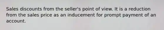 Sales discounts from the seller's point of view. It is a reduction from the sales price as an inducement for prompt payment of an account.