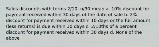 Sales discounts with terms 2/10, n/30 mean a. 10% discount for payment received within 30 days of the date of sale b. 2% discount for payment received within 10 days or the full amount (less returns) is due within 30 days c. 2/10ths of a percent discount for payment received within 30 days d. None of the above