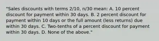 "Sales discounts with terms 2/10, n/30 mean: A. 10 percent discount for payment within 30 days. B. 2 percent discount for payment within 10 days or the full amount (less returns) due within 30 days. C. Two-tenths of a percent discount for payment within 30 days. D. None of the above."