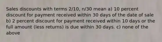 Sales discounts with terms 2/10, n/30 mean a) 10 percent discount for payment received within 30 days of the date of sale b) 2 percent discount for payment received within 10 days or the full amount (less returns) is due within 30 days. c) none of the above