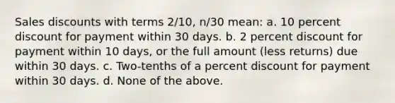 Sales discounts with terms 2/10, n/30 mean: a. 10 percent discount for payment within 30 days. b. 2 percent discount for payment within 10 days, or the full amount (less returns) due within 30 days. c. Two-tenths of a percent discount for payment within 30 days. d. None of the above.