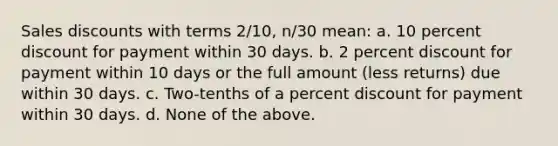 Sales discounts with terms 2/10, n/30 mean: a. 10 percent discount for payment within 30 days. b. 2 percent discount for payment within 10 days or the full amount (less returns) due within 30 days. c. Two-tenths of a percent discount for payment within 30 days. d. None of the above.