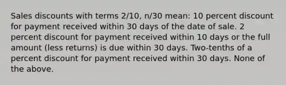 Sales discounts with terms 2/10, n/30 mean: 10 percent discount for payment received within 30 days of the date of sale. 2 percent discount for payment received within 10 days or the full amount (less returns) is due within 30 days. Two-tenths of a percent discount for payment received within 30 days. None of the above.