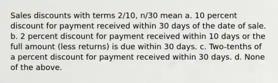 Sales discounts with terms 2/10, n/30 mean a. 10 percent discount for payment received within 30 days of the date of sale. b. 2 percent discount for payment received within 10 days or the full amount (less returns) is due within 30 days. c. Two-tenths of a percent discount for payment received within 30 days. d. None of the above.