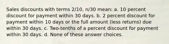 Sales discounts with terms 2/10, n/30 mean: a. 10 percent discount for payment within 30 days. b. 2 percent discount for payment within 10 days or the full amount (less returns) due within 30 days. c. Two-tenths of a percent discount for payment within 30 days. d. None of these answer choices.