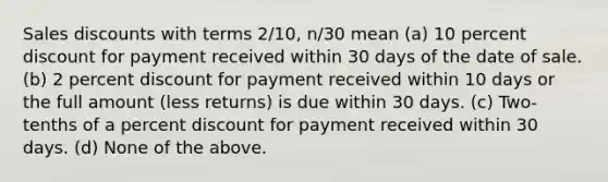 Sales discounts with terms 2/10, n/30 mean (a) 10 percent discount for payment received within 30 days of the date of sale. (b) 2 percent discount for payment received within 10 days or the full amount (less returns) is due within 30 days. (c) Two-tenths of a percent discount for payment received within 30 days. (d) None of the above.