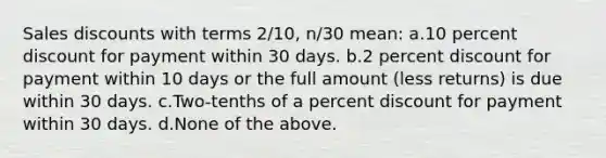 Sales discounts with terms 2/10, n/30 mean: a.10 percent discount for payment within 30 days. b.2 percent discount for payment within 10 days or the full amount (less returns) is due within 30 days. c.Two-tenths of a percent discount for payment within 30 days. d.None of the above.