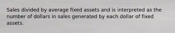 Sales divided by average fixed assets and is interpreted as the number of dollars in sales generated by each dollar of fixed assets.