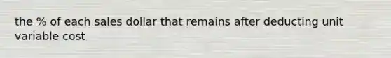the % of each sales dollar that remains after deducting unit variable cost