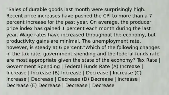 "Sales of durable goods last month were surprisingly high. Recent price increases have pushed the CPI to more than a 7 percent increase for the past year. On average, the producer price index has gained 1 percent each month during the last year. Wage rates have increased throughout the economy, but productivity gains are minimal. The unemployment rate, however, is steady at 6 percent."Which of the following changes in the tax rate, government spending and the federal funds rate are most appropriate given the state of the economy? Tax Rate | Government Spending | Federal Funds Rate (A) Increase | Increase | Increase (B) Increase | Decrease | Increase (C) Increase | Decrease | Decrease (D) Decrease | Increase | Decrease (E) Decrease | Decrease | Decrease