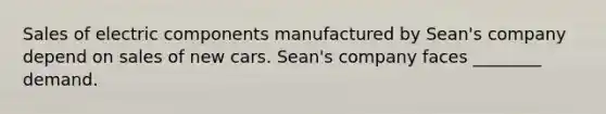 Sales of electric components manufactured by Sean's company depend on sales of new cars. Sean's company faces ________ demand.