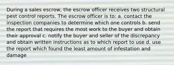 During a sales escrow, the escrow officer receives two structural pest control reports. The escrow officer is to: a. contact the inspection companies to determine which one controls b. send the report that requires the most work to the buyer and obtain their approval c. notify the buyer and seller of the discrepancy and obtain written instructions as to which report to use d. use the report which found the least amount of infestation and damage