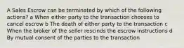 A Sales Escrow can be terminated by which of the following actions? a When either party to the transaction chooses to cancel escrow b The death of either party to the transaction c When the broker of the seller rescinds the escrow instructions d By mutual consent of the parties to the transaction