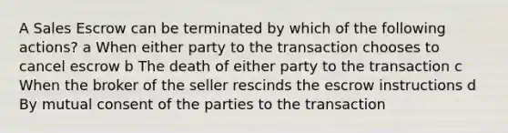 A Sales Escrow can be terminated by which of the following actions? a When either party to the transaction chooses to cancel escrow b The death of either party to the transaction c When the broker of the seller rescinds the escrow instructions d By mutual consent of the parties to the transaction