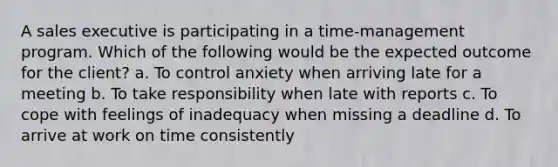 A sales executive is participating in a time-management program. Which of the following would be the expected outcome for the client? a. To control anxiety when arriving late for a meeting b. To take responsibility when late with reports c. To cope with feelings of inadequacy when missing a deadline d. To arrive at work on time consistently