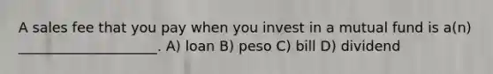 A sales fee that you pay when you invest in a mutual fund is a(n) ____________________. A) loan B) peso C) bill D) dividend