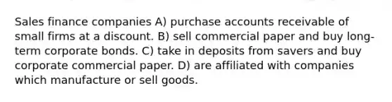 Sales finance companies A) purchase accounts receivable of small firms at a discount. B) sell commercial paper and buy long-term corporate bonds. C) take in deposits from savers and buy corporate commercial paper. D) are affiliated with companies which manufacture or sell goods.