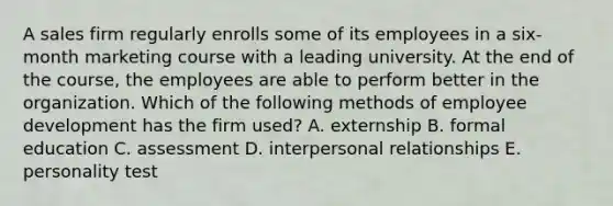 A sales firm regularly enrolls some of its employees in a six-month marketing course with a leading university. At the end of the course, the employees are able to perform better in the organization. Which of the following methods of employee development has the firm used? A. externship B. formal education C. assessment D. interpersonal relationships E. personality test