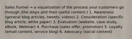 Sales Funnel → a visualization of the process your customers go through (the steps and their useful content:) 1. Awareness (general blog articles, tweets, videos) 2. Consideration (specific blog article, white paper) 3. Evaluation (website, case study, eBook, Webinar) 4. Purchase (sales offer, promotion) 5. Loyalty (email content, service blog) 6. Advocacy (social content)