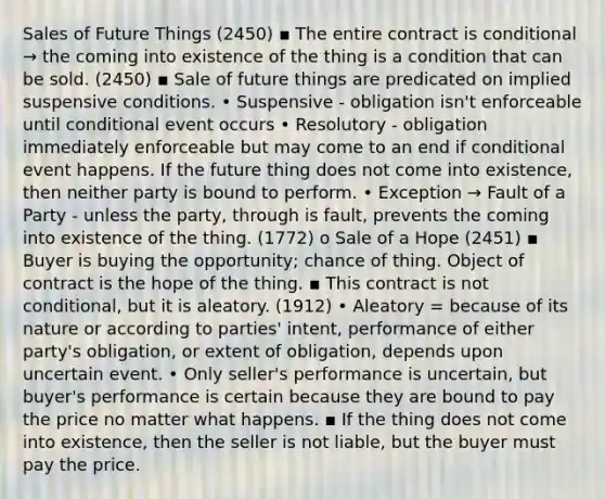 Sales of Future Things (2450) ▪ The entire contract is conditional → the coming into existence of the thing is a condition that can be sold. (2450) ▪ Sale of future things are predicated on implied suspensive conditions. • Suspensive - obligation isn't enforceable until conditional event occurs • Resolutory - obligation immediately enforceable but may come to an end if conditional event happens. If the future thing does not come into existence, then neither party is bound to perform. • Exception → Fault of a Party - unless the party, through is fault, prevents the coming into existence of the thing. (1772) o Sale of a Hope (2451) ▪ Buyer is buying the opportunity; chance of thing. Object of contract is the hope of the thing. ▪ This contract is not conditional, but it is aleatory. (1912) • Aleatory = because of its nature or according to parties' intent, performance of either party's obligation, or extent of obligation, depends upon uncertain event. • Only seller's performance is uncertain, but buyer's performance is certain because they are bound to pay the price no matter what happens. ▪ If the thing does not come into existence, then the seller is not liable, but the buyer must pay the price.