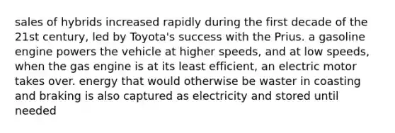 sales of hybrids increased rapidly during the first decade of the 21st century, led by Toyota's success with the Prius. a gasoline engine powers the vehicle at higher speeds, and at low speeds, when the gas engine is at its least efficient, an electric motor takes over. energy that would otherwise be waster in coasting and braking is also captured as electricity and stored until needed