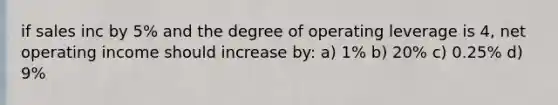 if sales inc by 5% and the degree of operating leverage is 4, net operating income should increase by: a) 1% b) 20% c) 0.25% d) 9%