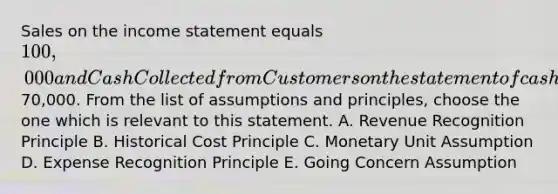 Sales on the income statement equals 100,000 and Cash Collected from Customers on the statement of cash flows equals70,000. From the list of assumptions and principles, choose the one which is relevant to this statement. A. Revenue Recognition Principle B. Historical Cost Principle C. Monetary Unit Assumption D. Expense Recognition Principle E. Going Concern Assumption