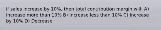 If sales increase by 10%, then total contribution margin will: A) Increase more than 10% B) Increase less than 10% C) Increase by 10% D) Decrease