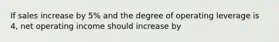 If sales increase by 5% and the degree of operating leverage is 4, net operating income should increase by