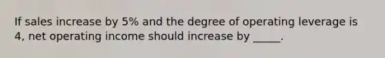 If sales increase by 5% and the degree of operating leverage is 4, net operating income should increase by _____.