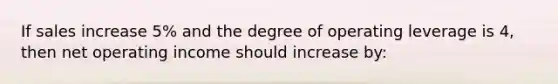 If sales increase 5% and the degree of operating leverage is 4, then net operating income should increase by: