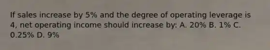 If sales increase by 5% and the degree of operating leverage is 4, net operating income should increase by: A. 20% B. 1% C. 0.25% D. 9%