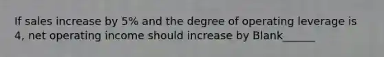 If sales increase by 5% and the degree of operating leverage is 4, net operating income should increase by Blank______