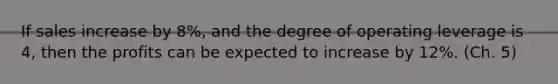 If sales increase by 8%, and the degree of operating leverage is 4, then the profits can be expected to increase by 12%. (Ch. 5)