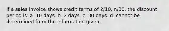 If a sales invoice shows credit terms of 2/10, n/30, the discount period is: a. 10 days. b. 2 days. c. 30 days. d. cannot be determined from the information given.