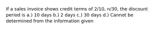 If a sales invoice shows credit terms of 2/10, n/30, the discount period is a.) 10 days b.) 2 days c.) 30 days d.) Cannot be determined from the information given