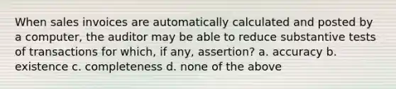 When sales invoices are automatically calculated and posted by a computer, the auditor may be able to reduce substantive tests of transactions for which, if any, assertion? a. accuracy b. existence c. completeness d. none of the above