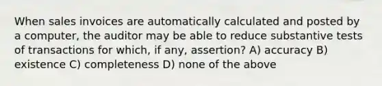 When sales invoices are automatically calculated and posted by a computer, the auditor may be able to reduce substantive tests of transactions for which, if any, assertion? A) accuracy B) existence C) completeness D) none of the above