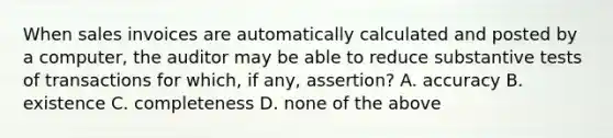 When sales invoices are automatically calculated and posted by a computer, the auditor may be able to reduce substantive tests of transactions for which, if any, assertion? A. accuracy B. existence C. completeness D. none of the above