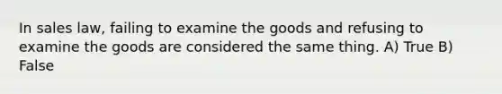 In sales law, failing to examine the goods and refusing to examine the goods are considered the same thing.​ A) True B) False