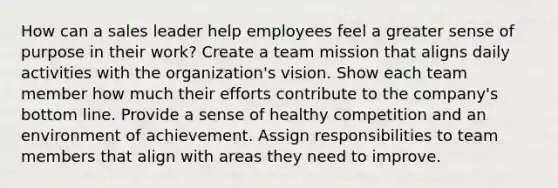 How can a sales leader help employees feel a greater sense of purpose in their work? Create a team mission that aligns daily activities with the organization's vision. Show each team member how much their efforts contribute to the company's bottom line. Provide a sense of healthy competition and an environment of achievement. Assign responsibilities to team members that align with areas they need to improve.