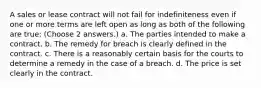 A sales or lease contract will not fail for indefiniteness even if one or more terms are left open as long as both of the following are true: (Choose 2 answers.) a. The parties intended to make a contract. b. The remedy for breach is clearly defined in the contract. c. There is a reasonably certain basis for the courts to determine a remedy in the case of a breach. d. The price is set clearly in the contract.