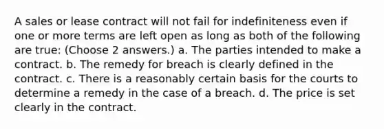 A sales or lease contract will not fail for indefiniteness even if one or more terms are left open as long as both of the following are true: (Choose 2 answers.) a. The parties intended to make a contract. b. The remedy for breach is clearly defined in the contract. c. There is a reasonably certain basis for the courts to determine a remedy in the case of a breach. d. The price is set clearly in the contract.