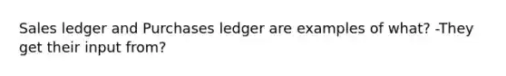 Sales ledger and Purchases ledger are examples of what? -They get their input from?