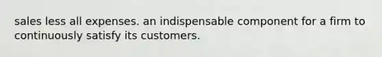 sales less all expenses. an indispensable component for a firm to continuously satisfy its customers.