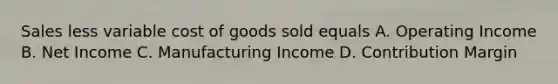 Sales less variable cost of goods sold equals A. Operating Income B. Net Income C. Manufacturing Income D. Contribution Margin