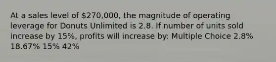 At a sales level of 270,000, the magnitude of operating leverage for Donuts Unlimited is 2.8. If number of units sold increase by 15%, profits will increase by: Multiple Choice 2.8% 18.67% 15% 42%