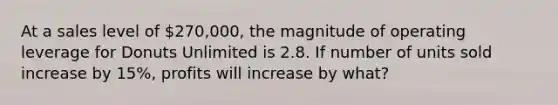 At a sales level of 270,000, the magnitude of operating leverage for Donuts Unlimited is 2.8. If number of units sold increase by 15%, profits will increase by what?